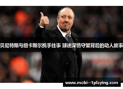 贝尼特斯与纽卡斯尔携手往事 球迷深情守望背后的动人故事