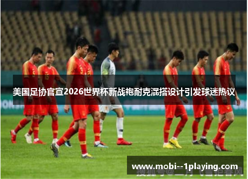 美国足协官宣2026世界杯新战袍耐克混搭设计引发球迷热议